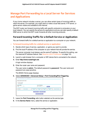 Page 234Manage Port Forwarding and Port Triggering 234
Nighthawk DST AC1900 DST Router and DST Adpater Model R7300DST 
Manage Port Forwarding to a Local Server for Services 
and Applications
If your home network includes a server, you can allow certain types of incoming traffic to 
reach the server. For example, you might want to make a local web server, FTP server, or 
game server visible and available to the Internet.
The DST router can forward incoming traffic with specific protocols to computers on your...