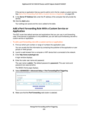 Page 235Manage Port Forwarding and Port Triggering 235
 Nighthawk DST AC1900 DST Router and DST Adpater Model R7300DST
If the service or application that you want to add is not in the list, c\
reate a custom service. 
See Add a Port Forwarding Rule With a Custom Service or Application 
on page
  235.
9.  In the Server IP 
 Address field, enter the IP address of the computer that will provide the 
service. 
10.  Click the  Add button.
Your settings are saved and the rule is added to the table.
Add a Port...