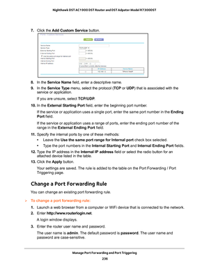 Page 236Manage Port Forwarding and Port Triggering 236
Nighthawk DST AC1900 DST Router and DST Adpater Model R7300DST 
7. 
Click the  Add Custom Service  button.
8. In the Service Name field, enter a descriptive name. 
9.  In the Service T
 ype menu, select the protocol ( TCP or UDP) that is associated with the 
service or application.
If you are unsure, select TCP/UDP .
10.  In the  External Starting Port field, enter the beginning port number
 . 
If the service or application uses a single port, enter the same...