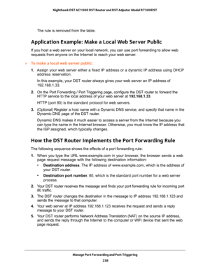 Page 238Manage Port Forwarding and Port Triggering 
238 Nighthawk DST AC1900 DST Router and DST Adpater Model R7300DST 
The rule is removed from the table.
Application Example: Make a Local Web Server Public
If you host a web server on your local network, you can use port forwarding to allow web 
requests from anyone on the Internet to reach your web server. 
To make a local web server public:
1. Assign your web server either a fixed IP address or a dynamic IP address using DHCP 
address reservation. 
In this...