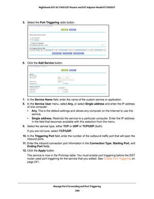 Page 240Manage Port Forwarding and Port Triggering 240
Nighthawk DST AC1900 DST Router and DST Adpater Model R7300DST 
5. 
Select the  Port Triggering radio button.
6. Click the  Add Service button.
7. In the Service Name field, enter the name of the custom service or application.
8.  In the Service User menu, select  Any
 , or select Single address and enter the IP address 
of one computer:
• Any . 
The is the default settings and allows any computer on the Internet to u\
se this 
service. 
• Single address....