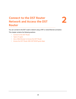 Page 2525
2
2.   Connect to the DST Router 
Network and Access the DST 
Router
You can connect to the DST router’s network using a WiFi or wired Ethernet connection.
This chapter contains the following sections:
•Connect to the DST Router 
•Types of Logins 
•Use a Web Browser to Access the DST Router 
•Access the DST Router With NETGEAR genie Apps  