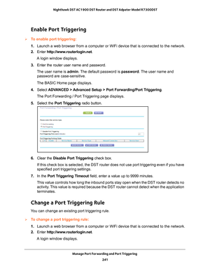 Page 241Manage Port Forwarding and Port Triggering 241
 Nighthawk DST AC1900 DST Router and DST Adpater Model R7300DST
Enable Port Triggering
To enable port triggering: 
1. 
Launch a web browser from a computer or WiFi device that is connected to\
 the network.
2.  Enter  http://www
 .routerlogin.net.
A login window displays.
3.  Enter the router user name and password.
The user name is  admin. 
 The default password is password. The user name and 
password are case-sensitive.
The BASIC Home page displays.
4....