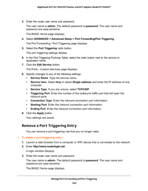 Page 242Manage Port Forwarding and Port Triggering 
242 Nighthawk DST AC1900 DST Router and DST Adpater Model R7300DST 
3. Enter the router user name and password.
The user name is admin. The default password is password. The user name and 
password are case-sensitive.
The BASIC Home page displays.
4. Select ADVANCED > Advanced Setup > Port Forwarding/Port Triggering.
The Port Forwarding / Port Triggering page displays.
5. Select the Port Triggering radio button.
The port triggering settings display.
6. In the...