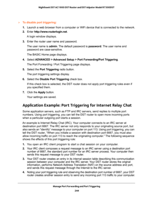 Page 244Manage Port Forwarding and Port Triggering 
244 Nighthawk DST AC1900 DST Router and DST Adpater Model R7300DST 
To disable port triggering:
1. Launch a web browser from a computer or WiFi device that is connected to the network.
2. Enter http://www.routerlogin.net.
A login window displays.
3. Enter the router user name and password.
The user name is admin. The default password is password. The user name and 
password are case-sensitive.
The BASIC Home page displays.
4. Select ADVANCED > Advanced Setup >...