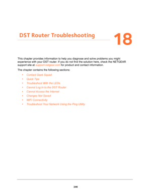 Page 246246
18
18.   DST Router Troubleshooting
This chapter provides information to help you diagnose and solve problems you might 
experience with your DST router. If you do not find the solution here, check the NETGEAR 
support site at support.netgear.com for product and contact information.
The chapter contains the following sections:
•Contact Geek Squad 
•Quick Tips 
•Troubleshoot With the LEDs 
•Cannot Log In to the DST Router 
•Cannot Access the Internet 
•Changes Not Saved 
•WiFi Connectivity...