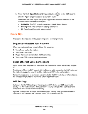 Page 248DST Router Troubleshooting 248
Nighthawk DST AC1900 DST Router and DST Adpater Model R7300DST 
b. 
Press the Geek Squad Setup and Support button  on the DST router to 
allow the Agent temporary access to your DST router.
The state of the Geek Squad Setup and Support LED indicates the status o\
f the  connection with the Geek Squad 
 Agent:
• Solid white. 
 The DST router is connected to Geek Squad Support.
• Blinking white. 
 The connection is being established.
• Off . Geek Squad Support is not...