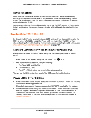 Page 249DST Router Troubleshooting 249
 Nighthawk DST AC1900 DST Router and DST Adpater Model R7300DST
Network Settings
Make sure that the network settings of the computer are correct. Wired a\
nd wirelessly 
connected computers must use network (IP) addresses on the same networ\
k as the DST 
router. The simplest way to do this is to configure each computer to obtain an I\
P address 
automatically using DHCP. 
Some cable modem service providers require you to use the MAC address of\
 the computer 
initially...