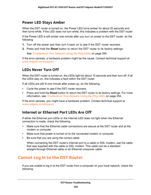 Page 250DST Router Troubleshooting 
250 Nighthawk DST AC1900 DST Router and DST Adpater Model R7300DST 
Power LED Stays Amber
When the DST router is turned on, the Power LED turns amber for about 20 seconds and 
then turns white. If the LED does not turn white, this indicates a problem with the DST router.
If the Power LED is still amber one minute after you turn on power to the DST router, do the 
following:
1. Turn off the power and then turn it back on to see if the DST router recovers.
2. Press and hold the...