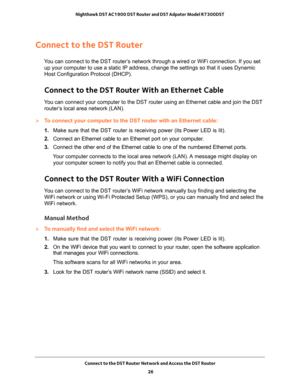 Page 26Connect to the DST Router Network and Access the DST Router 
26 Nighthawk DST AC1900 DST Router and DST Adpater Model R7300DST 
Connect to the DST Router
You can connect to the DST router’s network through a wired or WiFi connection. If you set 
up your computer to use a static IP address, change the settings so that it uses Dynamic 
Host Configuration Protocol (DHCP). 
Connect to the DST Router With an Ethernet Cable
You can connect your computer to the DST router using an Ethernet cable and join the...