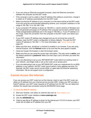 Page 251DST Router Troubleshooting 
251  Nighthawk DST AC1900 DST Router and DST Adpater Model R7300DST
•If you are using an Ethernet-connected computer, check the Ethernet connection 
between the computer and the DST router.
•If the computer is set to a static or fixed IP address (this setting is uncommon), change it 
to obtain an IP address automatically from the DST router.
•Make sure that the IP address of your computer is on the same subnet as the DST router. 
If you are using the recommended addressing...