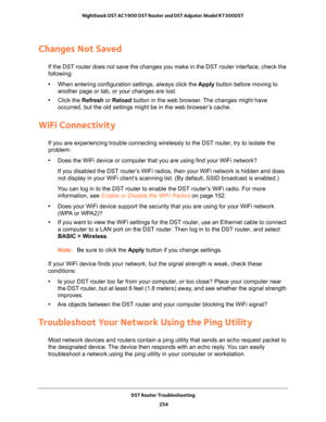 Page 254DST Router Troubleshooting 
254 Nighthawk DST AC1900 DST Router and DST Adpater Model R7300DST 
Changes Not Saved
If the DST router does not save the changes you make in the DST router interface, check the 
following:
•When entering configuration settings, always click the Apply button before moving to 
another page or tab, or your changes are lost. 
•Click the Refresh or Reload button in the web browser. The changes might have 
occurred, but the old settings might be in the web browser’s cache.
WiFi...