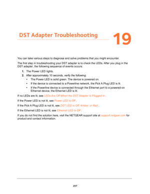 Page 257257
19
19.   DST Adapter Troubleshooting
You can take various steps to diagnose and solve problems that you might encounter.
The first step in troubleshooting your DST adapter is to check the LEDs. After you plug in the 
DST adapter, the following sequence of events occurs:
1. The Power LED lights.
2. After approximately 10 seconds, verify the following:
•The Power LED is solid green. The device is powered on.
•If the device is connected to a Powerline network, the Pick A Plug LED is lit.
•If the...