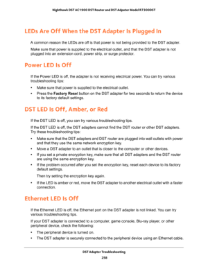 Page 258DST Adapter Troubleshooting 
258 Nighthawk DST AC1900 DST Router and DST Adpater Model R7300DST 
LEDs Are Off When the DST Adapter Is Plugged In
A common reason the LEDs are off is that power is not being provided to the DST adapter.
Make sure that power is supplied to the electrical outlet, and that the DST adapter is not 
plugged into an extension cord, power strip, or surge protector.
Power LED Is Off
If the Power LED is off, the adapter is not receiving electrical power. You can try various...