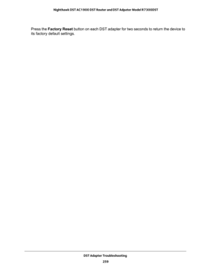 Page 259DST Adapter Troubleshooting 
259  Nighthawk DST AC1900 DST Router and DST Adpater Model R7300DST
Press the Factory Reset button on each DST adapter for two seconds to return the device to 
its factory default settings. 