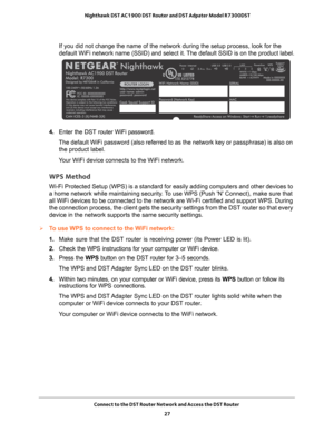 Page 27Connect to the DST Router Network and Access the DST Router 27
 Nighthawk DST AC1900 DST Router and DST Adpater Model R7300DST
If you did not change the name of the network during the setup process, \
look for the 
default WiFi network name (SSID) and select it. The default SSID is on the product label.
4. 
Enter the DST router WiFi password.
The default WiFi password (also referred to as the network key or passp\
hrase) is also on  the product label.
Your WiFi device connects to the WiFi network.
WPS...