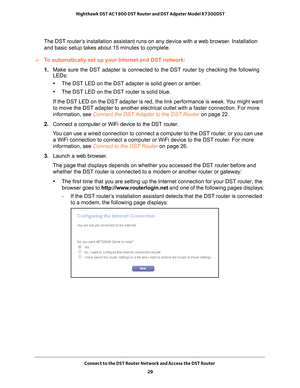 Page 29Connect to the DST Router Network and Access the DST Router 29
 Nighthawk DST AC1900 DST Router and DST Adpater Model R7300DST
The DST router’s installation assistant runs on any device with a web browser. Installation 
and basic setup takes about 15 minutes to complete. 
To automatically set up your Internet and DST network:
1.  Make sure the DST adapter is connected to the DST router by checking the\
 following 
LEDs:
• The DST LED on the DST adapter is solid green or amber
 .
• The DST LED on the DST...