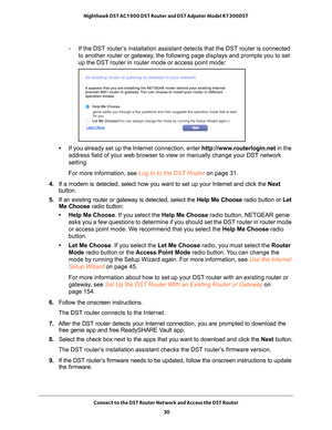 Page 30Connect to the DST Router Network and Access the DST Router 30
Nighthawk DST AC1900 DST Router and DST Adpater Model R7300DST 
- If the DST router’s installation assistant detects that the DST router is connected 
to another router or gateway, the following page displays and prompts you to set 
up the DST router in router mode or access point mode:
•If you already set up the Internet connection, enter http://www.routerlogin.net  in the 
address field of your web browser to view or manually change your...