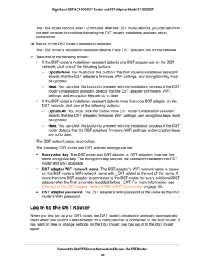 Page 31Connect to the DST Router Network and Access the DST Router 
31  Nighthawk DST AC1900 DST Router and DST Adpater Model R7300DST
The DST router reboots after 1-2 minutes. After the DST router reboots, you can return to 
the web browser to continue following the DST router’s installation assistant setup 
instructions.
10. Return to the DST router’s installation assistant.
The DST router’s installation assistant detects if any DST adapters are on the network.
11. Take one of the following actions:
•If the...