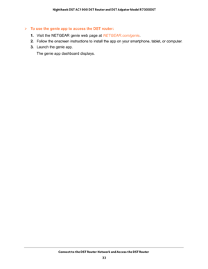 Page 33Connect to the DST Router Network and Access the DST Router 
33  Nighthawk DST AC1900 DST Router and DST Adpater Model R7300DST
To use the genie app to access the DST router:
1. Visit the NETGEAR genie web page at NETGEAR.com/genie. 
2. Follow the onscreen instructions to install the app on your smartphone, tablet, or computer.
3. Launch the genie app.
The genie app dashboard displays. 