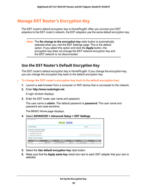 Page 39Set Up the Encryption Key 39
 Nighthawk DST AC1900 DST Router and DST Adpater Model R7300DST
Manage DST Router’s Encryption Key
The DST router’s default encryption key is HomePlugAV. After you connect your DST 
adapters to the DST router’s network, the DST adapters use the same default encryption key.
Note: The No change to the encryption key  radio button is automatically 
selected when you visit the DST Settings page. This is the default 
option. If you select this option and click the  Apply button,...