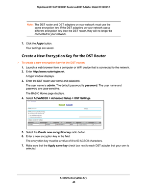 Page 40Set Up the Encryption Key 40
Nighthawk DST AC1900 DST Router and DST Adpater Model R7300DST 
Note:
The DST router and DST adapters on your network must use the 
same encryption key. If the DST adapters on your network use a 
different encryption key than the DST router, they will no longer be 
connected to your network.
7.  Click the  Apply button.
Your settings are saved.
Create a New Encryption Key for the DST Router
To create a new encryption key for the DST router:
1.  Launch a web browser from a...