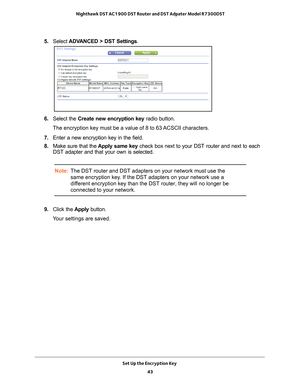 Page 43Set Up the Encryption Key 43
 Nighthawk DST AC1900 DST Router and DST Adpater Model R7300DST
5. 
Select  ADVANCED > DST Settings.
6. Select the Create new encryption key radio button.
The encryption key must be a value of 8 to 63 ACSCII characters.
7.  Enter a new encryption key in the field.
8.  Make sure that the  Apply same key check box next to your DST router and next to each 
DST adapter and that your own is selected.
Note: The DST router and DST adapters on your network must use the 
same...