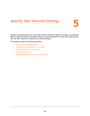 Page 4444
5
5.   Specify Your Internet Settings
Usually, the quickest way to set up the DST router to use your Internet connection is to allow the 
genie to detect the Internet connection when you first access the DST router with a web browser. 
You can also customize or specify your Internet settings. 
This chapter contains the following sections:
•Use the Internet Setup Wizard 
•Manually Set Up the Internet Connection 
•Specify IPv6 Internet Connections 
•Change the MTU Size 
•Enable the Bridge or Add a VLAN...