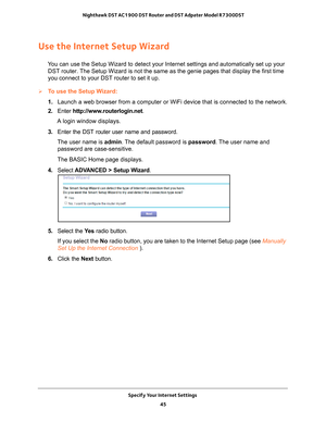 Page 45Specify Your Internet Settings 45
 Nighthawk DST AC1900 DST Router and DST Adpater Model R7300DST
Use the Internet Setup Wizard
You can use the Setup Wizard to detect your Internet settings and automat\
ically set up your 
DST router. The Setup Wizard is not the same as the genie pages that display the fir\
st time 
you connect to your DST router to set it up.
To use the Setup Wizard:
1.  Launch a web browser from a computer or WiFi device that is connected to\
 the network.
2.  Enter  http://www...