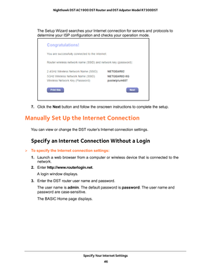 Page 46Specify Your Internet Settings 46
Nighthawk DST AC1900 DST Router and DST Adpater Model R7300DST 
The Setup Wizard searches your Internet connection for servers and proto\
cols to 
determine your ISP configuration and checks your operation mode. 
7.  Click the  Next button and follow the onscreen instructions to complete the setup.
Manually Set Up the Internet Connection
You can view or change the DST router’s Internet connection settings.
Specify an Internet Connection Without a Login
To specify the...