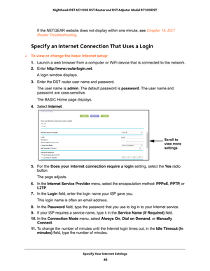 Page 48Specify Your Internet Settings 48
Nighthawk DST AC1900 DST Router and DST Adpater Model R7300DST 
If the NETGEAR website does not display within one minute, see Chapter 18, DST 
Router Troubleshooting
.
Specify an Internet Connection That Uses a Login
To view or change the basic Internet setup:
1. Launch a web browser from a computer or WiFi device that is connected to\
 the network.
2.  Enter  http://www
 .routerlogin.net.
A login window displays.
3.  Enter the DST router user name and password.
The...