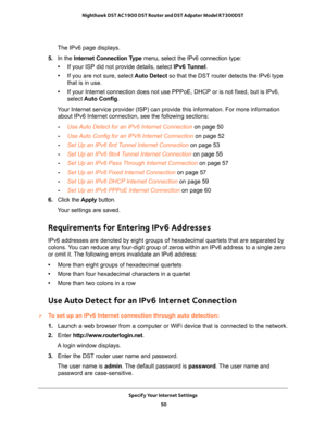 Page 50Specify Your Internet Settings 
50 Nighthawk DST AC1900 DST Router and DST Adpater Model R7300DST 
The IPv6 page displays.
5. In the Internet Connection Type menu, select the IPv6 connection type: 
•If your ISP did not provide details, select IPv6 Tunnel. 
•If you are not sure, select Auto Detect so that the DST router detects the IPv6 type 
that is in use. 
•If your Internet connection does not use PPPoE, DHCP or is not fixed, but is IPv6, 
select Auto Config.
Your Internet service provider (ISP) can...