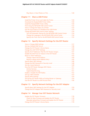 Page 6 
6 Nighthawk DST AC1900 DST Router and DST Adpater Model R7300DST 
Play Music or View Photos on TiVo  . . . . . . . . . . . . . . . . . . . . . . . . . . . . . . . . . 128
Chapter 11 Share a USB Printer
Install the Printer Driver and Cable the Printer. . . . . . . . . . . . . . . . . . . . . . . . . . 130
Download the ReadySHARE Printer Utility  . . . . . . . . . . . . . . . . . . . . . . . . . . . . . 130
Install the ReadySHARE Printer Utility . . . . . . . . . . . . . . . . . . . . . . . . . . . . . ....