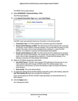 Page 51Specify Your Internet Settings 51
 Nighthawk DST AC1900 DST Router and DST Adpater Model R7300DST
The BASIC Home page displays. 
4.  Select  ADV
 ANCED > Advanced Setup > IPv6 .
The IPv6 page displays.
5.  In the Internet Connection T
 ype menu, select  Auto Detect.
The DST router automatically detects the information in the following fi\
elds:
• Connection Type . 
 This field indicates the connection type that is detected.
• Router’s IPv6 Address on WAN. 
 This field shows the IPv6 address that is...