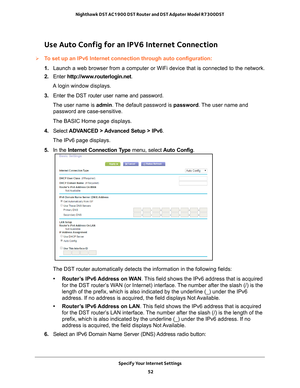 Page 52Specify Your Internet Settings 52
Nighthawk DST AC1900 DST Router and DST Adpater Model R7300DST 
Use Auto Config for an IPV6 Internet Connection
To set up an IPv6 Internet connection through auto configuration:
1. 
Launch a web browser from a computer or WiFi device that is connected to\
 the network.
2.  Enter  http://www
 .routerlogin.net.
A login window displays.
3.  Enter the DST router user name and password.
The user name is  admin. 
 The default password is password . The user name and 
password...