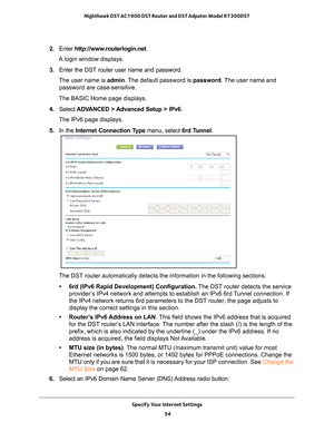 Page 54Specify Your Internet Settings 54
Nighthawk DST AC1900 DST Router and DST Adpater Model R7300DST 
2. 
Enter  http://www.routerlogin.net .
A login window displays.
3.  Enter the DST router user name and password.
The user name is  admin. 
 The default password is password . The user name and 
password are case-sensitive.
The BASIC Home page displays.
4.  Select  ADV
 ANCED > Advanced Setup > IPv6.
The IPv6 page displays.
5.  In the Internet Connection T
 ype menu, select 6rd Tunnel.
The DST router...