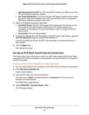 Page 55Specify Your Internet Settings 
55  Nighthawk DST AC1900 DST Router and DST Adpater Model R7300DST
• Get Automatically from ISP. Your ISP uses DHCP to assign your DNS servers. Your 
ISP automatically assigns this address.
• Use These DNS Servers. If you know that your ISP requires specific servers, select 
this option. Enter the IP address of your ISP’s primary DNS server. If a secondary 
DNS server address is available, enter it also.
7. Select  an  IP Address Assignment  radio  button:
• Use DHCP...