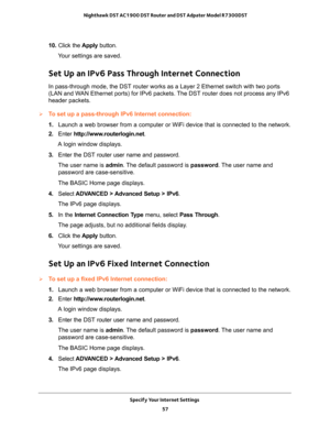 Page 57Specify Your Internet Settings 
57  Nighthawk DST AC1900 DST Router and DST Adpater Model R7300DST
10. Click the Apply button.
Your settings are saved.
Set Up an IPv6 Pass Through Internet Connection
In pass-through mode, the DST router works as a Layer 2 Ethernet switch with two ports 
(LAN and WAN Ethernet ports) for IPv6 packets. The DST router does not process any IPv6 
header packets.
To set up a pass-through IPv6 Internet connection:
1. Launch a web browser from a computer or WiFi device that is...