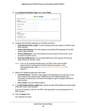 Page 58Specify Your Internet Settings 58
Nighthawk DST AC1900 DST Router and DST Adpater Model R7300DST 
5. 
In the Internet Connection Type manu, select Fixed.
6. Configure the fixed IPv6 addresses for the WAN connection:
• IPv6 Address/Prefix Length. 
 The IPv6 address and prefix length of the DST router 
WAN interface.
• Default IPv6 Gateway . 
 The IPv6 address of the default IPv6 gateway for the DST 
router’s WAN interface.
• Primary DNS Server . 
 The primary DNS server that resolves IPv6 domain name...