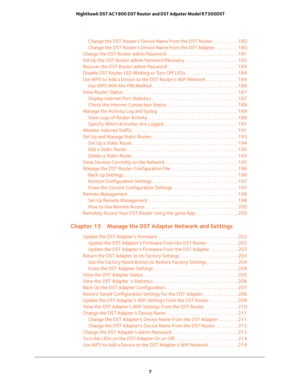 Page 7 
7  Nighthawk DST AC1900 DST Router and DST Adpater Model R7300DST
Change the DST Router’s Device Name From the DST Router. . . . . . . . . . . 180
Change the DST Router’s Device Name from the DST Adapter . . . . . . . . . . 180
Change the DST Router admin Password . . . . . . . . . . . . . . . . . . . . . . . . . . . . . . . 181
Set Up the DST Router admin Password Recovery . . . . . . . . . . . . . . . . . . . . . . . 182
Recover the DST Router admin Password . . . . . . . . . . . . . . . . . . . . ....