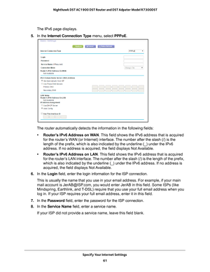 Page 61Specify Your Internet Settings 61
 Nighthawk DST AC1900 DST Router and DST Adpater Model R7300DST
The IPv6 page displays.
5.  In the Internet Connection T
 ype menu, select PPPoE.
The router automatically detects the information in the following fields\
:
• Router’s IPv6 Address on WAN. 
 This field shows the IPv6 address that is acquired 
for the router’s WAN (or Internet) interface. The number after the slash (/) is the 
length of the prefix, which is also indicated by the underline (_) und\
er the...