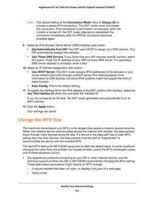 Page 62Specify Your Internet Settings 
62 Nighthawk DST AC1900 DST Router and DST Adpater Model R7300DST 
Note:The default setting of the Connection Mode menu is Always On to 
provide a steady IPv6 connection. The DST router never terminates 
the connection. If the connection is terminated, for example, when the 
modem is turned off, the DST router attempts to reestablish the 
connection immediately after the PPPoE connection becomes 
available again.
9. Select an IPv6 Domain Name Server (DNS) Address radio...