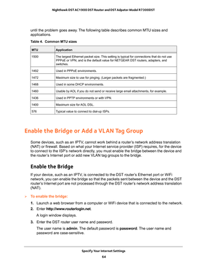 Page 64Specify Your Internet Settings 64
Nighthawk DST AC1900 DST Router and DST Adpater Model R7300DST 
until the problem goes away. The following table describes common MTU sizes and 
applications. 
Table 4.  Common MTU sizes 
 
MTUApplication
1500 The largest Ethernet packet size. This setting is typical for connections that do not use 
PPPoE or VPN, and is the default value for NETGEAR DST routers, adapters\
, and 
switches.
1492 Used in PPPoE environments.
1472 Maximum size to use for pinging. (Larger...