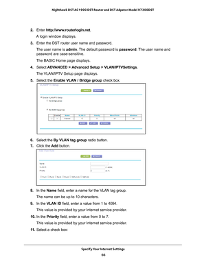 Page 66Specify Your Internet Settings 66
Nighthawk DST AC1900 DST Router and DST Adpater Model R7300DST 
2. 
Enter  http://www.routerlogin.net .
A login window displays.
3.  Enter the DST router user name and password.
The user name is  admin. 
 The default password is password . The user name and 
password are case-sensitive.
The BASIC Home page displays.
4.  Select  ADV
 ANCED > Advanced Setup > VLAN/IPTVSettings .
The VLAN/IPTV Setup page displays.
5.  Select the  Enable VLAN / Bridge group check box.
6....