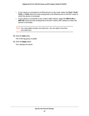 Page 67Specify Your Internet Settings 
67  Nighthawk DST AC1900 DST Router and DST Adpater Model R7300DST
•If your device is connected to an Ethernet port on the router, select the Port1, Port2, 
Port3, or Port4 check box that corresponds to the Ethernet port on the DST router to 
which the device is connected.
•If your device is connected to your router’s WiFi network, select the WiFi-2.4G or 
WiFi-5G check box that corresponds to the DST router’s WiFi network to which the 
device is connected.
Note:You must...