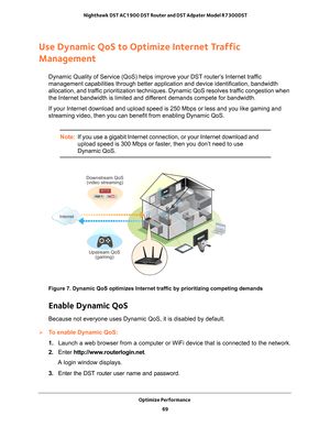 Page 69Optimize Performance 69
 Nighthawk DST AC1900 DST Router and DST Adpater Model R7300DST
Use Dynamic QoS to Optimize Internet Traffic 
Management
Dynamic Quality of Service (QoS) helps improve your DST router’s Internet traffic 
management capabilities through better application and device identifica\
tion, bandwidth 
allocation, and traffic prioritization techniques. Dynamic QoS resolves traffic congestion when 
the Internet bandwidth is limited and different demands compete for bandwidth.
If your...