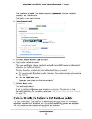 Page 70Optimize Performance 70
Nighthawk DST AC1900 DST Router and DST Adpater Model R7300DST 
The user name is 
admin. The default password is password . The user name and 
password are case-sensitive.
The BASIC Home page displays.
4.  Select  Dynamic QoS .
5. Select the  Enable Dynamic QoS check box.
6.  Specify your Internet bandwidth.
You must specify your Internet bandwidth so that Dynamic QoS can perform \
bandwidth  allocation and traf
 fic prioritization.
To allow Speedtest to detect your Internet...