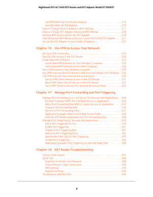 Page 8 
8 Nighthawk DST AC1900 DST Router and DST Adpater Model R7300DST 
Use WPS With the Push Button Method . . . . . . . . . . . . . . . . . . . . . . . . . . . . . 215
Use WPS With the PIN Method . . . . . . . . . . . . . . . . . . . . . . . . . . . . . . . . . . . . . 216
View or Change the DST Adapter’s WPS Settings  . . . . . . . . . . . . . . . . . . . . . . . 217
View or Change DST Adapter Advanced WiFi Settings . . . . . . . . . . . . . . . . . . . 218
Set Up a WiFi Access List for the DST Adapter ....