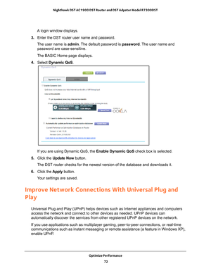 Page 72Optimize Performance 72
Nighthawk DST AC1900 DST Router and DST Adpater Model R7300DST 
A login window displays.
3.  Enter the DST router user name and password.
The user name is  admin. 
 The default password is password . The user name and 
password are case-sensitive.
The BASIC Home page displays.
4.  Select  Dynamic QoS .
If you are using Dynamic QoS, the Enable Dynamic QoS check box is selected.
5.  Click the  Update Now  button.
The DST router checks for the newest version of the database and...