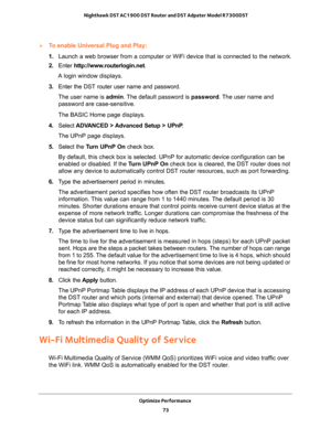 Page 73Optimize Performance 
73  Nighthawk DST AC1900 DST Router and DST Adpater Model R7300DST
To enable Universal Plug and Play:
1. Launch a web browser from a computer or WiFi device that is connected to the network.
2. Enter http://www.routerlogin.net.
A login window displays.
3. Enter the DST router user name and password.
The user name is admin. The default password is password. The user name and 
password are case-sensitive.
The BASIC Home page displays.
4. Select ADVANCED > Advanced Setup > UPnP. 
The...